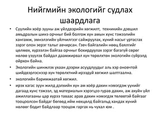 Нийгмийн экологийг судлах
шаардлага
• Сүүлийн хоёр зууны аж үйлдвэрийн хөгжилт, техникийн дэвшил
амьдралын шинэ орчныг бий болгож хүн амын хүнс тэжээлийн
хангамж, эмнэлэгийн үйлчилгээг сайжруулах, хүний насыг уртасгах
зэрэг олон эерэг талыг авчирсан. Гэвч байгалийн нөөц баялгийг
цөлмөх, хүрээлэн байгаа орчныг бохирдуулах зэрэг багагүй сөрөг
нөлөө үзүүлэх байдал даамжирвал хүн төрөлхтөн экологийн сүйрэлд
ойрхон байна.
• Экологийн шинжлэх ухаан дээрхи асуудлуудыг аль хэр оновчтой
шийдвэрлэснээр хүн төрөлхтний ирээдүй хөгжил шалтгаална.
• экологийн баримжаатай хөгжил.
• ирэх хагас зуун жилд дэлхийн хүн ам хоёр дахин нэмэгдэж үүнийг
дагаад хүнс тэжээл, эд материалын хэрэгцээ гурав дахин, аж ахуйн үйл
ажиллагааны цар хүрээ таваас арав дахин нэмэгдэх төлөвтэй байгааг
тооцоолсон байдаг бөгөөд ийм нөхцөлд байгальд хандах хүний
нөлөөг бодит байдлаар тооцож гаргах нь чухал юм .
 