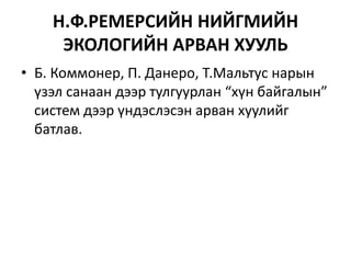 Н.Ф.РЕМЕРСИЙН НИЙГМИЙН
ЭКОЛОГИЙН АРВАН ХУУЛЬ
• Б. Коммонер, П. Данеро, Т.Мальтус нарын
үзэл санаан дээр тулгуурлан “хүн байгалын”
систем дээр үндэслэсэн арван хуулийг
батлав.
 