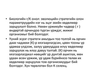 • Биологийн r/K онол: эволюцийн стратегийн олон
параметрүүдийн нэг нь эцэг эхийн хөдөлмөр
зарцуулалт болно. Нөхөн үржихүйн чадвар ( r )
өндөртэй орчиндоо түргэн үрждэг, жижиг
организмыг бий болгодог.
• Үүний эсрэг стратеги амьтдын тоо толгой нь орчин
даах чадавхи (K)-р хязгаарлагдсан, цөөн тооны үр
удамаа үлдээж, залуу удмууддаа илүү хөдөлмөр
зарцуулах нь илүү давуу талтай. (K) орчин нь
хязгаарлагдмал нөөцийг үр дүнтэй ашиглах, мөн
удаан өсөн үржиж, үр удам бүрийнхээ төлөө их
хөдөлмөр зарцуулах том организмуудыг бий
болгодог. Хүн төрөлхтөн бол К селекц.
 