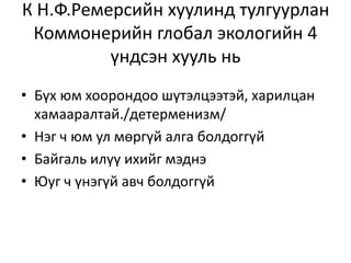 К Н.Ф.Ремерсийн хуулинд тулгуурлан
Коммонерийн глобал экологийн 4
үндсэн хууль нь
• Бүх юм хоорондоо шүтэлцээтэй, харилцан
хамааралтай./детерменизм/
• Нэг ч юм ул мөргүй алга болдоггүй
• Байгаль илүү ихийг мэднэ
• Юуг ч үнэгүй авч болдоггүй
 
