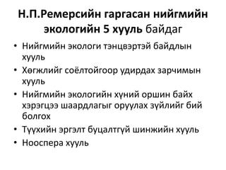 Н.П.Ремерсийн гаргасан нийгмийн
экологийн 5 хууль байдаг
• Нийгмийн экологи тэнцвэртэй байдлын
хууль
• Хөгжлийг соёлтойгоор удирдах зарчимын
хууль
• Нийгмийн экологийн хүний оршин байх
хэрэгцээ шаардлагыг оруулах зүйлийг бий
болгох
• Түүхийн эргэлт буцалтгүй шинжийн хууль
• Нооспера хууль
 