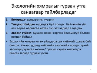 Экологийн хямралыг гурван утга
санаагаар тайлбарладаг
1. Бохирдол- доод шатны түвшин
2. Тэнцвэрт байдал алдагдаж буй процес. Байгалийн үйл
явц өөрөө өөрийгөө нөхөн сэргээх чадвар алдагдах
3. Эвдрэл сүйрэл- Буцааж нөхөн сэргээх боломжгүй болсон
нөхцөл байдал
• Экологийн хямрал нь аж үйлдвэржсэн нийгмийг дагаж бий
болсон. Үүнээс үүдээд нийгмийн экологийн процес хүний
эволюци /хувьсал хөгжил/ процес хэрхэн холбогдож
байсан талаар судалж үзсэн.
39
 