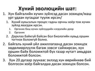 Хүний эволюцийн шат:
1. Хүн байгалийн хүчин зүйлсэд дасан зохицох/маш
урт удаан хугацааг туулж ирсэн/
1. Хүний хувьсалын процес гадны орчны хоёр том хүчин
зүйлд явагдаж ирсэн.
1. Органик биш хүчин зүйлүүдийн нэгдэлийн доор
2. Органик
2. Дархлаа байхгүй байсан бол биологийн хувьд оршин
тогтнох боломгүй болно.
2. Байгаль хүний үйл ажиллагаанд дасан зохицох
хөдөлмөрлүүлж багаж зэвсэг сайжирсан, хүн
оршин байх боломжтой бүх газар нутагт амьдрах
боломжтой болсон.
3. Хүн 20 дугаар зуунаас эхлээд хүн өөрийнхөө бий
болгосон хоёр байгалдаа дасан зохицох болсон.
41
 