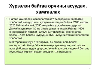 Хүрээлэн байгаа орчины асуудал,
хамгаалах
• Яагаад хамгаалах шаардлагтай вэ? Үйлдвэржиж байгаатай
холбоотой нөөцүүд маш хурдан шавхагдаж байгаа. 2100 нефть,
2020 байгалийн хий, 2050 төмрийн хүдэрийн нөөц дуусна.
Дэлхийн хүн амын 1/3 нь цэвэр усаар гачигдаж байгаа. 1600
оноос хойш 94 төрлийн шувуу, 63 төрлийн ан амьтан алга
болсон. Алга болсон шувуудын 75% нь хүний үйл ажиллагаатай
холбоотой.
• 600 төрлийн шувуу, 120 төрлийн ан амьтан алга болох
магадлалтай. Жилд 5-7 сая га газар хүн амьдрах, мал орших
аргагүй болтол эвдрэлд өртдөг. Үүнийг зогсоож чадахгүй бол энэ
зууны сүүлчээр хүн оршин амьдрах 1/3 алдагдана.
43
 