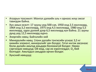 • Агаарын тоосжилт: Монгол дэлхийн аль ч орноос илүү эмзэг
тавигдаж байна.
• Хүн амын өсөлт: 17 зууны үед 500 сая, 1950 онд 2,5 миллиард,
1964 онд 3,2 миллиард, 1975 онд 4,5 миллиард, 1980 онд 5,5
миллиард, одоо дэлхий дээр 6,5 миллиард хүн байна. 21 зууны
дунд үед 12,5 миллиард хүрнэ.
• Энергийн нөөц: Байгалийн хий
• Минералийн нөөц: 1тонн далайн тэнгисийн уснаас 3,5 кг
химийн элемент, минералийг авч болдог. Гэтэл ингэж авсанаас
болж далайн амьтад амьдарх боломжгүй болдог. Нөхөн
сэргээгдэх нөөцүүд: Ой мод, сар их хэрэглэгддэг, О2 бий
болгодог. Амьтадын амьдрах орчин болдог.
• Хүнсний нөөцүүд:
Буцах45
 