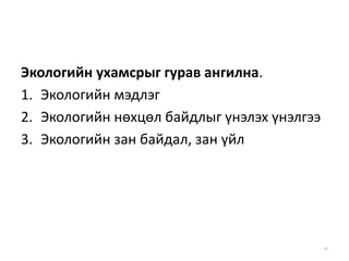 Экологийн ухамсрыг гурав ангилна.
1. Экологийн мэдлэг
2. Экологийн нөхцөл байдлыг үнэлэх үнэлгээ
3. Экологийн зан байдал, зан үйл
46
 