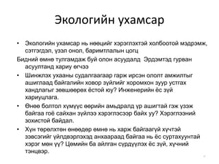 Экологийн ухамсар
• Экологийн ухамсар нь нөөцийг хэрэглэхтэй холбоотой мэдрэмж,
сэтгэгдэл, үзэл онол, баримтлалын цогц
Бидний өмнө тулгамдаж буй олон асуудалд Эрдэмтэд гурван
асуултанд хариу өгчээ
• Шинжлэх ухааны судалгаагаар гарж ирсэн ололт амжилтыг
ашиглаад байгалийн ховор зүйлийг хоромхон зуур устгах
хандлагыг зөвшөөрөх ёстой юу? Инженерийн ёс зүй
хариуцлага.
• Өнөө болтол хүмүүс өөрийн амьдралд үр ашигтай гэж үзэж
байгаа гоё сайхан зүйлээ хэрэглэсээр байх уу? Хэрэглээний
зохистой байдал.
• Хүн төрөлхтөн өнөөдөр өмнө нь харж байгаагүй хүчтэй
зэвсэгийг үйлдвэрлэхэд анхаараад байгаа нь ёс суртахуунтай
хэрэг мөн үү? Цөмийн ба айлган сүрдүүлэх ёс зүй, хүчний
тэнцвэр.
47
 