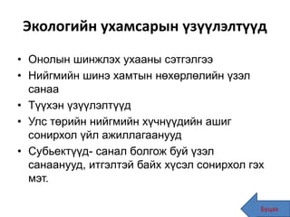 Экологийн ухамсарын үзүүлэлтүүд
• Онолын шинжлэх ухааны сэтгэлгээ
• Нийгмийн шинэ хамтын нөхөрлөлийн үзэл
санаа
• Түүхэн үзүүлэлтүүд
• Улс төрийн нийгмийн хүчнүүдийн ашиг
сонирхол үйл ажиллагаанууд
• Субьектүүд- санал болгож буй үзэл
санаанууд, итгэлтэй байх хүсэл сонирхол гэх
мэт.
Буцах48
 