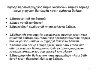 Эдгээр параметрүүдээс гадна экологийн гаднах төрхөд
аюул учруулж болохуйц хүчин зүйлүүд байдаг.
• 1.Өнгөрсөнтэй холбоотой
• 2.Одоо үетэй холбоотой
• 3.Ирээдүйтэй холбоотой хүчин зүйлүүд байдаг.
• 1.Байгалийг хүн өөрийн эрхшээлдээ оруулах гэсэн үзэл
санаатай байсан. Байгалийг хэр эрхэндээ байлгаж чадаж
байна үүнээс нийгэм нь бүрддэг гэж үзэж байсан.
• 2.Байгалийн бохир агаарт дасах, ийм байх ёстой мэт
ойлгох агаарын бохирдол их байгаа орчиндоо дасан
зохицож амьдрахаас өөр аргагүй гэж ойлгох
• 3.Өнөөдөр ийм байгаа юм чинь ирээдүйд ч ийм л байх
ёстой гэсэн бодолтой байсаар байдаг.
49
 
