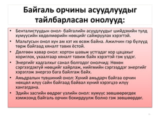Байгаль орчины асуудлуудыг
тайлбарласан онолууд:
• Бенталистуудын онол- байгалийн асуудлуудыг шийдэхийн тулд
хүмүүсийн хөдөлмөрийн нөөцийг сайжруулах хэрэгтэй.
• Мальтусын онол хүн ам хэт их өсөж байна. Ажилчин гэр бүлүүд
төрж байгаад хяналт тавих ёстой.
• Дөлгөөн хавар онол: хортон шавьж устгадаг хор цацахыг
хориглох, ухаалгаар хяналт тавиж байх хэрэгтэй гэж үздэг.
• Энергийг хадгалхыг санал болгодог онолчид: Нөхөн
сэргээгдэхгүй нөөцийг хайрлаж, нийгмийн сэргээддэг энергийг
хэрэглэж энергээ бага байлгаж байх.
• Амьдралын түвшиний онол: Хүний амьдарч байгаа орчин
нөхцөл илүү сайн байгаад байвал хүний хэрэгцээ илүү
хангагдана.
• Эдийн засгийн өөдрөг үзлийн онол: хүмүүс зөвшөөрөгдөх
хэмжээнд байгаль орчин бохирдуулж болно гэж зөвшөөрдөг.
51
 