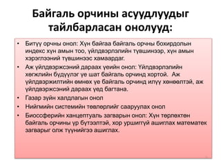 Байгаль орчины асуудлуудыг
тайлбарласан онолууд:
• Битүү орчны онол: Хүн байгаа байгаль орчны бохирдолын
индекс хүн амын тоо, үйлдвэрлэлийн түвшинээр, хүн амын
хэрэглээний түвшинээс хамаардаг.
• Аж үйлдвэржсэний дараах үеийн онол: Үйлдвэрлэлийн
хөгжлийн бүдүүлэг үе шат байгаль орчинд хортой. Аж
үйлдвэржилтийн өмнөх үе байгаль орчинд илүү хөнөөлтэй, аж
үйлдвэржсэний дараах үед багтана.
• Газар зүйн халдлагын онол
• Нийгмийн системийн төвлөрлийг сааруулах онол
• Биоссферийн ханцептуаль загварын онол: Хүн төрлөхтөн
байгаль орчины үр бүтээлтэй, хор уршиггүй ашиглах математек
загварыг олж түүнийгээ ашиглах.
52
 