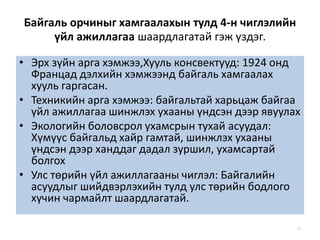 Байгаль орчиныг хамгаалахын тулд 4-н чиглэлийн
үйл ажиллагаа шаардлагатай гэж үздэг.
• Эрх зүйн арга хэмжээ,Хууль консвектууд: 1924 онд
Францад дэлхийн хэмжээнд байгаль хамгаалах
хууль гаргасан.
• Техникийн арга хэмжээ: байгальтай харьцаж байгаа
үйл ажиллагаа шинжлэх ухааны үндсэн дээр явуулах
• Экологийн боловсрол ухамсрын тухай асуудал:
Хүмүүс байгальд хайр гамтай, шинжлэх ухааны
үндсэн дээр ханддаг дадал зуршил, ухамсартай
болгох
• Улс төрийн үйл ажиллагааны чиглэл: Байгалийн
асуудлыг шийдвэрлэхийн тулд улс төрийн бодлого
хүчин чармайлт шаардлагатай.
53
 
