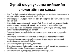Хүний оюун ухааны нийгмийн
экологийн гол санаа:
• Хүн бол байгаль нийгмийн амьтан тийм учраас байгаль дээр амьдарч
байдаг тиймч учраас салшгүй холбоотой.
• Хүний оршин амьдрах орчин нь зохиомол орчин ба байгалийн орчин
гэж байдаг.
• Хүний үйл ажиллагаа-ний үр дүнд бий болсон нийгэм техникийн үйл
ажиллагаа нь хязгаартай, хүний оюун санаа хязгааргүй байдаг.
• Байгаль орчиныг хамгаалах, авч ашиглах үйл явц нь хүчин зүйлээс
хамаараад хязгаарлагдмал байдаг.
• Экологийн тэнцвэртэй байдлыг алдагдуулдаг эвддэг нь техникийн
хөгжил
• Хүний эко системийн хоорондоо харилцан хамааралтай байдаг.
• Экологийн асуудлууд нь глабол шинжтэй хүн төрлөхтөнд дэлхий
нийтийн шинж чанартай байдаг.
• Экологийн ухамсарыг хөгжүүлэх ёстой
• Хүний амьдардаг байгалийн орчин мөн түүний түүний хөдөлмөрөөр
бий болсон орчин 2 хоорондоо хамааралтай
• Эко системийн бүх төрлүүд хоорондоо хамааралтай.
 