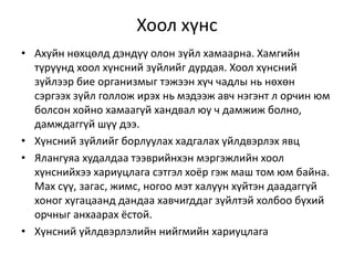 Хоол хүнс
• Ахуйн нөхцөлд дэндүү олон зүйл хамаарна. Хамгийн
түрүүнд хоол хүнсний зүйлийг дурдая. Хоол хүнсний
зүйлээр бие организмыг тэжээн хүч чадлы нь нөхөн
сэргээх зүйл голлож ирэх нь мэдээж авч нэгэнт л орчин юм
болсон хойно хамаагүй хандвал юу ч дамжиж болно,
дамждаггүй шүү дээ.
• Хүнсний зүйлийг борлуулах хадгалах үйлдвэрлэх явц
• Ялангуяа худалдаа тээврийнхэн мэргэжлийн хоол
хүнснийхээ хариуцлага сэтгэл хоёр гэж маш том юм байна.
Мах сүү, загас, жимс, ногоо мэт халуун хүйтэн даадаггүй
хоног хугацаанд дандаа хавчигддаг зүйлтэй холбоо бүхий
орчныг анхаарах ёстой.
• Хүнсний үйлдвэрлэлийн нийгмийн хариуцлага
 
