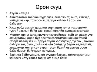 Орон сууц
• Ахуйн нөхцөл
• Ашиглалтын талбайн хүрэлцээ, агааржилт, өнгө, сэтгэлд
нийцэх чанар, тохиромж, халуун хүйтний зохицол,
байршил
• Хаад ноёд эрхтэн дархтны зориудын тоног төхөөрөмж
тусгай заслын байр сав, хүний ердийн дундаж хэрэгцээ
• Монгол орны салхи шуургат хуурайвтар, хүйт их ирдэг уур
амьсгалтай, өдөр бүр эрс тэс солигдмол нөхцөл бүхий
газарт наалд зах нь эрүүл ахуйн хэрэгцээнд туслах , зохион
байгуулалт, бүтэц хийц хэвийн байдалд барих чадвартай,
хөдөлмөр хөнгөлсөн зураг төсөл бүхий өвөрмөц орон
байр барьж байгуулах нь чухал.
• Барилга байгууламж, хот суурин барьж , тохижуулагчдын
хэнээс ч илүү санаа тавих юм энэ л байх.
 