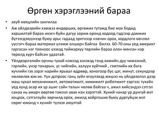 Өргөн хэрэглээний бараа
• ахуй нөхцлийн зангилаа
• Аж үйлдвэрийн хэмжээ өндөрших, өргөжих тутамд бие мах бодид
харшилтай бараа ихэсч буйн дагуу зарим оронд ходоод гэдсээр дамжих
бүтээгдэхүүнээр буюу арьс гадаад эрхтнээр нэвчин орох, хордлого өвчлөл
үүсгэгч бараа материал үлэмж олширч байгаа билээ. 60-70 оны үед америкт
гаргасан нэг тооноос үзэхэд тиймэрхүү төрлийн бараа олон мянган нэр
төрөлд хүрч байсан удаатай.
• Үйлдвэрлэлийн орчны тухай нэмээд хэлэхэд тэнд химийн дуу чимээний,
гэрлийн, үнэр танарын, ус чийгийн, халуун хүйтний , гэмтлийн их бага
хүчлийн гэх зэрэг нарийн ярьвал өдрөөр, хоногоор бус цаг, минут, секундээр
нөлөөлөх юм их. Үүн дотроос ганц зүйл өгүүлэхэд жишээ нь үйлдвэолэл дээр
маш чухал механикжилт, автоматжилт, химижилт роботжилт зэргээс тухайн
үед хүнд асар их үр ашиг сайн талын нөлөө байгаа ч, ажил хийсэндээ сэтгэл
санаа нь амарч өөртөө тэжээл авах нэн хэрэгтэй. Хүний чанар үр дүнгүй мэт
хоцрох, сэтгэлзүйн зөрчилд орох, ажилд хойргоших буюу дургүйцэх мэт
сөрөг юманд ч хүнийг түлхэх аюултай
 