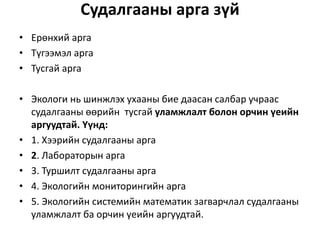 Судалгааны арга зүй
• Ерөнхий арга
• Түгээмэл арга
• Тусгай арга
• Экологи нь шинжлэх ухааны бие даасан салбар учраас
судалгааны өөрийн тусгай уламжлалт болон орчин үеийн
аргуудтай. Үүнд:
• 1. Хээрийн судалгааны арга
• 2. Лабораторын арга
• 3. Туршилт судалгааны арга
• 4. Экологийн мониторингийн арга
• 5. Экологийн системийн математик загварчлал судалгааны
уламжлалт ба орчин үеийн аргуудтай.
 