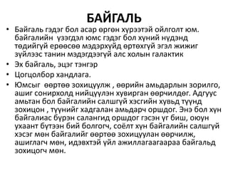 БАЙГАЛЬ
• Байгаль гэдэг бол асар өргөн хүрээтэй ойлголт юм.
байгалийн үзэгдэл юмс гэдэг бол хүний нүдэнд
төдийгүй ерөөсөө мэдэрхүйд өртөхгүй эгэл жижиг
зүйлээс танин мэдэгдээгүй алс холын галактик
• Эх байгаль, эцэг тэнгэр
• Цогцолбор хандлага.
• Юмсыг өөртөө зохицуулж , өөрийн амьдарлын зорилго,
ашиг сонирхолд нийцүүлэн хувирган өөрчилдөг. Адгуус
амьтан бол байгалийн салшгүй хэсгийн хувьд түүнд
зохицон , түүнийг хадгалан амьдарч оршдог. Энэ бол хүн
байгалиас бүрэн салангид оршдог гэсэн үг биш, оюун
ухаант бүтээн бий болгогч, соёлт хүн байгалийн салшгүй
хэсэг мөн байгалийг өөртөө зохицуулан өөрчилж,
ашиглагч мөн, идэвхтэй үйл ажиллагаагаараа байгальд
зохицогч мөн.
 