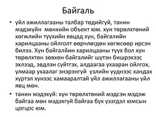Байгаль
• үйл ажиллагааны талбар төдийгүй, танин
мэдэхүйн мөнхийн объект юм. хүн төрөлхтөний
хөгжлийн түүхийн явцад хүн, байгалийн
харилцааны ойлголт өөрчлөгдөн хөгжсөөр ирсэн
билээ. Хүн байгалйин харилцааны түүх бол хүн
төрөлхтөн зөвхөн байгалийг шүтэн бишрэхээс
эхлээд, эвдлэн сүйтгэх, алдаагаа ухааран ойлгох,
улмаар ухаалаг энэрэнгүй үзлийн үүднээс хандах
хүртэл хүнээс хамааралтай үйл ажиллагааны үйл
явц мөн.
• танин мэдэхүй: хүн төрөлхтөний мэдсэн мэдэж
байгаа мөн мэдэхгүй байгаа бүх үзэгдэл юмсын
цогцос юм.
 