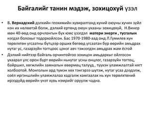 Байгалийг танин мэдэж, зохицохуй үзэл
• В. Вернадский дэлхийн геохимийн хувиралтанд хүний оюуны хүчин зүйл
нэн их нөлөөтэй болж, дэлхий ертөнд оюун ухааны зохицохуй, Н.Винер
мөн 40-өөд онд орчлонгын бүх юмс үзэгдэл матери энерги , тусгалын
нэгдэл болохыг тодорхойлсон. Бас 1970-1980-аад онд Л.Гумилев хүн
төрөлхтөн угсаатны бүтцээр орших бөгөөд угсаатан бүр өөрийн амьдрах
нутаг ус, газарзүйн тогтцоос цэнэг авч тэжээгдэн амьдрах жам ёстой
• Дэлхий нийтээр байгаль орчинтойгоо зохицон амьдархыг ойлгосон
ухаарал улс орон бүрт өөрийн ньнутаг усны онцлог, газарзүйн тогтоц,
байршил, хөгжлийн замналын өвөрмөц талууд , түүхэн уламжлалтай нягт
холбоотой. Монголын ард түмэн хөх тэнгэрээ шүтэж, нутаг усаа дээдэлж,
соёл иргэншлийн уламжлалаа хадгалж хамгаалах нь хүн төрөлхтөний
ирээдүйд өөрийн үнэт хувь нэмрийг оруулж чадна.
 