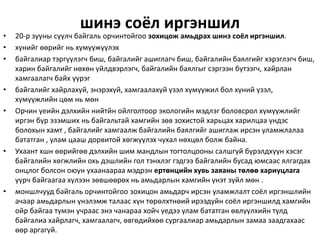 шинэ соёл иргэншил
• 20-р зууны сүүлч байгаль орчинтойгоо зохицож амьдрах шинэ соёл иргэншил.
• хүнийг өөрийг нь хүмүүжүүлэх
• байгалиар тэргүүлэгч биш, байгалийг ашиглагч биш, байгалийн баялгийг хэрэглэгч биш,
харин байгалийг нөхөн үйлдвэрлэгч, байгалийн баялгыг сэргээн бүтээгч, хайрлан
хамгаалагч байх үүрэг
• байгалийг хайрлахуй, энэрэхүй, хамгаалахуй үзэл хүмүүжил бол хүний үзэл,
хүмүүжлийн цөм нь мөн
• Орчин үеийн дэлхийн нийтйн ойлголтоор экологийн мэдлэг боловсрол хүмүүжлийг
иргэн бүр эзэмших нь байгальтай хамгийн зөв зохистой харьцах харилцаа үндэс
болохын хамт , байгалийг хамгаалж байгалийн баялгийг ашиглаж ирсэн уламжлалаа
бататган , улам цааш дорвитой хөгжүүлэх чухал нөхцөл болж байна.
• Ухаант хшн өөрийгөө дэлхийн шим мандлын тогтолцооны салшгүй бүрэлдхүүн хэсэг
байгалийн хөгжлийн охь дэшлийн гол тэнхлэг гэдгээ байгалийн бусад юмсаас ялгагдах
онцлог болсон оюун ухаанаараа мэдрэн ертөнцийн хувь заяаны төлөө хариуцлага
үүрч байгаагаа хүлээн зөвшөөрөх нь амьдарлын хамгийн үнэт зүйл мөн .
• моншлчууд байгаль орчинтойгоо зохицон амьдарч ирсэн уламжлалт соёл иргэншлийн
ачаар амьдарлын үнэлэмж талаас хүн төрөлхтнөий ирээдүйн соёл иргэншилд хамгийн
ойр байгаа түмэн учраас энэ чанараа хойч үедээ улам бататган өвлүүлхийн тулд
байгалиа хайрлагч, хамгаалагч, өвгөдийхөө сургаалиар амьдарлын замаа заадгахаас
өөр аргагүй.
 