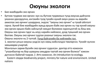 Оюуны экологи
• Бие махбодийн эко орчин
• Бүтээж туурвих эко орчин: хүн нь бүтээж туурвихын тулд оюунаа дайчилж
ухаанаа уралдуулна, ингэхийн тулд тухайн хүний оюун ухаан нь өөрийн
ажиллах эко орчинг шаардана, эндээс “оюуны эко орчин”-ы тухай ойлголт
гарна. Хүний бие махбодийн хувьд оршин байх эко орчин нь тэр хүний оюуны
эко орчин оршин байх зайлшгүй нөхцөл болохоос хүрэлцээтэй нь биш юм.
Оюуны эко орчин гэдэг нь илүү нарийн нийлмэл, дээд түвшний эко орчин
бөлгөө. Оюуны эко орчинг судлах ухааныг оюуны экологи гэе.
Оюуны экологи нь 2 талтай. Yүнд байгалийн ба нийгмийн тал.
1. монгол улсын оюуны үндсэн хүч нөөц нийслэлдээ төвлөрчээ. Yүнийг хүлээн
зөвшөөрөх учиртай.
Монголын зарим бүсийн эко орчинг судалсан доктор аттэ комонэн
“улаанбаатар нь бор шувууны амьдрах таатай эко орчин болжээ” хэмээн
дүгнэсэн байхтай таарав. (- Аттэ комонэн. An introduction to ecology.
Eastern steppe biodiversity project, ministry for nature and environment. United
nations
 