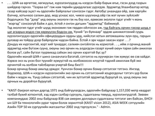 • . . . ШУА-аа өргөтгөе, хөгжүүлье, хүрээлэнгүүдэд нь нэгдсэн байр барьж өгье, гэсэн дээд газрын
шийдвэр гарчээ. “Газраа ол” гэж нам төрийн удирдлагаас үүрэгдэв. Эрдэмтэд Улаанбаатар хотод
газар хайсаар эцэст нь одоогийн байрлалыг сонгосон гэдэг. Автобус унаандаа ойр, зам харгуйн
бэлчир, хотынхоо салхин дор, мод уснаас хол, чимээ шуугианд ойр гэх мэт хүчин зүйлсийг
бодолцжээ.Тэр “дээр” үед оюуны экологи гэх нь бүү хэл, ерөөсөө экологи гэдэг үгийг ч мань
“мэргэд” сонсоогүй байж л дээ, ёстой л онгон дагшин “эрдэмтэд” байжихуй.
Тэд экология гэдэг үгийг шууд экономия гэж гөрдөн ойлгосон аж, тэд байгаль орчин гэхээр шууд л
цаг агаарын мэдээ гэж хөрвүүлэн бодсон аж. Yүний “ач буянаар” эрдэм шинжилгээний суурь
хүрээлэнгүүдээ одоогийн офицеруудын ордны урд, нийслэл хотын автомашины зүүн орц, гарцын
уулзвар их тойруу дээр байрлуулж чадсан байна. Ёстой л эрх чадал заасан хэрэг . . .?
Дэндүү их нүргээнтэй, хорт хий тунардаг, салхивч онгойлгох нь хориотой . . ., ийм л орчинд манай
эрдэмтэд ном бүтээж сууна, оюуны эко орчин нь алдагдсан газарт хүний оюун тархи сайн ажиллах
болов уу?, сайн бүтээл туурвихад сайхан эко орчин хэрэгтэй бус уу?
Одоогийн манай ШУА-г шинэ санаачлага багатай, сэтгэлгээ нь хуучирсан гэж хүмүүс өө сэв хайдаг.
Хэрвээ энэ нь үнэн бол түүнийг хүмүүстэй нь холбохоосоо илүүтэй тэдний ажиллаж буй эко
орчинтой нь холбож тайлбарлах учиртай биш биз!!!
Бохир орчинд бохир амьтад үрждэг. Yүнчлэн бохир орчин бохир сэтгэлгээг тэтгэнэ. Ингээд
бодохоор, ШУА-н нэгдсэн хүрээлэнгийн эко орчин нь сэтгэлгээний хоцрогдолыг тэтгэгч үүр болж
байж ч мэдэх нь. Yүнд сайхан сэтгэлтэй, чин их зүтгэлтэй эрдэмтэд буруугүй ээ, үүнд оюуны эко
орчных нь доройтол буруутай.
• "KAIST-Daejeon хотын дэргэд 1971 онд байгуулагдсан, одоогийн байдлаар 1,157,030 метр квадрат
талбай бүхий хотхонтой, хэд хэдэн салбар сургууль, судалгааны төвүүд, хүрээлэнгүүдтэй. 3өвхөн
компаниудаас 2002 оны байдлаар 838 сая америк долларын судалгааны тэтгэлэг авч байсан, БНСУ-
ын ШУ ба технологийн уураг тархи болох зорилттой (KAIST vision 2012), ASIA WEEK сэтгүүлийн
Азийн TOP 50 их сургуулийн жагсаалтыг 2002 онд тэргүүлсэн." - Admin.
 