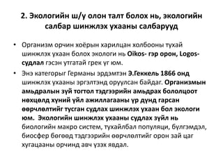 2. Экологийн ш/у олон талт болох нь, экологийн
салбар шинжлэх ухааны салбарууд
• Организм орчин хоёрын харилцан холбооны тухай
шинжлэх ухаан болох экологи нь Oikos- гэр орон, Logos-
судлал гэсэн утгатай грек үг юм.
• Энэ категорыг Германы эрдэмтэн Э.Геккель 1866 онд
шинжлэх ухааны эргэлтэнд оруулсан байдаг. Организмын
амьдралын зүй тогтол тэдгээрийн амьдрах бололцоот
нөхцөлд хүний үйл ажиллагааны үр дүнд гарсан
өөрчлөлтийг тусган судлах шинжлэх ухаан бол экологи
юм. Экологийн шинжлэх ухааны судлах зүйл нь
биологийн макро систем, тухайлбал популяци, бүлгэмдэл,
биосфер бөгөөд тэдгээрийн өөрчлөлтийг орон зай цаг
хугацааны орчинд авч үзэх явдал.
 