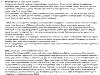 • Нэгэн зүйл: Лев Толстой юу гэж хэлсэн бэ?
Их зохиолч Лев Толстой хавар, зун, намрын 9 сарыг өөрийн эдлэн “Ясная поляна”-даа ард олныхоо дунд
өнгөрөөдөг, өвөл нь Москвад буй модон байрандаа бичиг номоо нухдаг байжээ. Тэрвээр “Би зохиол бүтээлээ
хөдөө газар, агаар усныхаа дэргэд л бичдэг, харин Москвад ирэхээрээ бичсэн зүйлдээ найруулгын төдий л
засвар хийдэг” гэж хэлсэн байдаг.
Өгүүллийн энэ хэсгийг би хотоос гадна, уулын аманд усны дэргэд бичив, цаг л суув шив, хотын төвд ч (МУИС,
ШУТИС, МУБИС, ЭМШУИС-д) юмуу их утааны дор (ШУА-н Нэгдсэн хүрээлэнгийн байранд) бол 10 цаг суухад ч
үүнийг бичихгүй л дээ, учир нь тэнд оюуны экологи алдагдсан . . .
Нэгэн зүйл: Анхны сургууль байгуулж, нийслэлдээ гадны хүнд үзүүлэх ганц юмтай больё, хотынхоо яг төвд нь
их сургуулиа баръя гэсэн 1940 оны үеийнхнийхээ сэтгэлгээг ойлгож болно, харин эрдэм шинжилгээний
хүрээлэнгүүдээ одоогийн офицеруудын ордны урд төвлөрүүлье гэсэн 70-аад оны эрдэмтдийн сэтгэлгээг би
ойлгохгүй байна. Би тэдгээр эрдэмтдийг “дарга эрдэмтэд” гэж цоллоё. Дарга-эрдэмтэд дан даргаас ч дор, дан
эрдэмтнээс дор, тун аюултай, бас л монголын өвөрмөц үзэгдэл юм даа. Дарга нь дарга шигээ, эрдэмтэн нь
эрдэмтэн шигээ байвал зүгээрсэн.
Нэгэн зүйл: ШУА болон их сургуулиудын менежментийг өөрчлөе, эко орчинг нь сайжруулъя гээд санаа бодлоо
хэлэхээр хариуд нь өөр илүү оновчтой санаа оноо гаргаж уралдахын оронд уцаарлан эсэргүүцэж, чи өөрийгөө л
бөөцийл, бид хэдийн юманд бүү оролц гэж уцаарладаг болжээ.
ШУА, их сургуулиуд нь хэдэн хүний хувийн өмч байх нь л дээ. Оюуны экологи нь доройтсон орчинд он удаан жил
бүгсэний гай энэ буюу.
Хоёр. Монгол дахь Оюуны экологийн нийгмийн тал.
Энэ хэсэгт Монгол оронд ОЮУН хөгжих нийгмийн нөхцөл байдал ямар байгааг хэлэлцэх юм. Монголын төр
монголын нийгмийг оюунжуулах талаар өмнөх зуунд хэрхэн анхаарч байсан, тухайлбал өөдтэй өнгөтэй хэдийгээ
ямар алдар-цол өгч яаж хааш нь харуулсан, ар дагз руу нь хэд буудсан, яс нь хаана хаанаас бөөн бөөнөөрөө гарч
оршуулах онголох гээд хичнээн их ажил уддаг … Одоо ямар байдалтай байгаа, тухайлбал, уралддаг морины хүч,
ухаант хүний оюуны үнэлэмж хоёр ялгаатай болсон эсэх, хэн хэн үүнийг араас нь өөгшүүлэн турхирдаг, тэр нь
хэнд ашигтай болох, цаашид бид яавал зохих вэ?, тухайлбал, ямар ахиц дэвшил байгаа, яаж хадгалах хөгжүүлэх
гээд олон асуудлыг хөндөх ёстой. Цаг нь ч болсон. Нийгмийн сэтгэлгээний хоцрогдлыг ашиглан өөртөө нэр олох,
улс орноо уруудуулах үйлдэл олонтаа давтагдах болов. Yүнийг таслан зогсоож байж Монгол орноо оюуны эко
орчин сайжрана, нийгмийн талаасаа шүү. Энэ сэдвээр уншигчдынхаа санаа бодлыг эхлээд сонсьё гэж бодлоо,
тэгээд танд үг хэлэх боломж олгож байна.
 