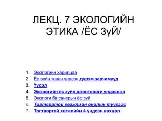ЛЕКЦ. 7 ЭКОЛОГИЙН
ЭТИКА /ЁС ЗүЙ/
1. Экологийн харилцаа
2. Ёс зүйн таван үндсэн дүрэм зарчимууд
3. Үүсэл
4. Экологийн ёс зүйн деонтологи үндэслэл
5. Экологи ба сансрын ёс зүй
6. Тогтвортой хөгжлийн онолын түүхээс
7. Тогтвортой хөгжлийн 4 үндсэн нөхцөл
 