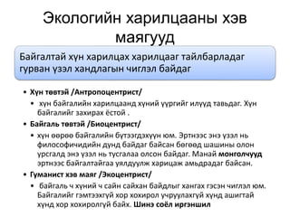 Экологийн харилцааны хэв
маягууд
Байгалтай хүн харилцах харилцааг тайлбарладаг
гурван үзэл хандлагын чиглэл байдаг
• Хүн төвтэй /Антропоцентрист/
• хүн байгалийн харилцаанд хүний үүргийг илүүд тавьдаг. Хүн
байгалийг захирах ёстой .
• Байгаль төвтэй /Биоцентрист/
• хүн өөрөө байгалийн бүтээгдэхүүн юм. Эртнээс энэ үзэл нь
философичидийн дунд байдаг байсан бөгөөд шашины олон
урсгалд энэ үзэл нь тусгалаа олсон байдаг. Манай монголчууд
эртнээс байгалтайгаа уялдуулж харицаж амьдрадаг байсан.
• Гуманист хэв маяг /Экоцентрист/
• байгаль ч хүний ч сайн сайхан байдлыг хангах гэсэн чиглэл юм.
Байгалийг гэмтээхгүй хор хохирол учруулахгүй хүнд ашигтай
хүнд хор хохиролгүй байх. Шинэ соёл иргэншил
 