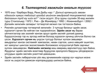 6. Тогтвортой хөгжлийн онолын түүхээс
• 1970 оны / Барбара Ворд, Рене Дюбы нар / “ Дэлхий ертөнцийг зөвхөн
одоогийн хүмүүс төдийгүй ирээдүй үеийнхэн амьдрахад тохиромжтой газар
байлгахын тулд юу хийх вэ? ” гэсэн асуулт. 20-р зууны сүүлийн 30-аад жилийн
турш Стокгольмд / 1972 /, Рио – Де Жанейрод / 1992 /, Иоханнесбургт / 2002 /
Дэлхийн хөгжлийн загварыг тогтвортой хөгжил гэж тогтоосон байна.
• Риогийн уулзалтаар тогтвортой хөгжлийн 3 тулгуур баганыг эдийн засаг,
хүрээлэгч орчин ба нийгэм гэж тодорхойлсон. Эдийн засаг нь бараа
үйлчилгээгээр зах зээлийг хангаж эрүүл эдийн засгийг дэлхий дахинд
бүрдүүлсэнээр тэр нь эргээд нийгэм болоод хүрээлэч орчинд үйлчлэх болно гэж
үзсэн. Хүрээлэгч орчин нь үндсэн тулгуур болоыг хүлээн зөвшөөрч
амьдралыг хангах системийг хамгаалах, нөхөн сэргээх, шинэ нөөцийг ашиглах,
хог хаягдлыг шингээх экосистемийн боломжоос хэтрүүлэхгүй байх зарчмыг
хүлээн зөвшөөрсөн. Нийгмийн хөгжилд маш өвөрмөц өөрчлөлтүүд гарч байна.
Ядуурлыг эдийн засгийн өсөлтөөр бууруулах оролдлого барууны үйлдвэржсэн
улсуудын эдийн засгийн уналттай давхацсан.
• Эдийн засгийн либералчлах үйл явц эрчимжихийн хэрээр хүч чадлын ихэнх
хэсэг нь үндэстэн дамжсан корпорацуудад шилжсэн байна.
БУЦАХ
 