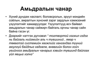 Амьдралын чанар
• Хүний дундаж наслалт, боловсролын, эрүүл мэндийн
соёлын, амралтын хүнсний зэрэг зардлын хэмжээний
үзүүлэлтийг хамааруулдаг. Үзүүлэлтүүд өсч байвал
амьдралын чанар сайжирч байгаль орчны чанар сайн
байна гэсэн үг.
• Дээрхийг нэгтгэн дүгнэвэл “ тогтвортой хэгжил гэдэг
нь байгаль нийгмийн аль ч түвшиний , ямар ч
төвөгтэй системийн хөгжлийг хангахдаа түүний
аюулгүй байдлыг хадгалж, өнөөгийн болон хойч
үеийнхээ амьдралын чанарыг хэвийн түвшинд байлгах
үйл явцыг хэлнэ”
 