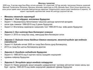 Мянганы тунхаглал
2000 оны 9 дүгээр сард Нью-Йорк хотноо дэлхийн 191 үндэстний 147төр засгийн тэргүүнүүд Нэгдсэн үндэсний
Мянганб Тунхаглалыг баталжээ. Мянганы хөгжлийн зорилтууд нь НҮБ, Дэлхийн банк, Олон улсын валютын сан,
олон улсын эдийн засаг хөгжлийн байгууллагууд харилцан тохиролцсоны үндсэн дээр томъёолсон 8 зорилго, 18
зорилт тэдгээрийн хэрэгжилтийг хянах 48 шалгуур үзүүлэлттэй юм.
• Мянганы хөгжлийн зорилтууд
• Зорилго 1. Хэт ядуурал, өлсгөлөнг бууруулах
• Зорилт 1: Амьжиргааны баталгаажих түвшнээс доогуур орлоготой иргэдийн
• эзлэх хувь хэмжээг 1990-2015 онд 2 дахин бууруулах
• Зорилт 2: Өлсгөлөнд нэрвэгдсэн хүмүүсийн тоог 1990-2015 онд хоёр дахин бууруулах
•
• Зорилго 2. Бүх нийтээр бага боловсрол эзэмших
• Зорилт 3: 2015 он гэхэд бүх охид, хөвгүүдэд бага боловсрол олгох
•
• Зорилго 3. Хүйсийн тэгш байдлыг дэмжин хөгжүүлж, эмэгтэйчүүдийн эрх мэдлийг
нэмэгдүүлэх
• Зорилт 4: Хүйсийн ялгааг 2005 он гэхэд бага болон дунд боловсролд,
• 2015 он гэхэд бүх шатны боловсролд арилгах
•
• Зорилго 4. Хүүхдийн эндэгдлийг бууруулах
• Зорилт 5: 1990-2015 онд 5 хүртэлх насны хүүхдийн эндэгдлийг
• гуравны хоёроор бууруулах
•
• Зорилго 5. Эхчүүдийн эрүүл мэндийг сайжруулах
• Зорилт 6: Нөхөн үржихүйн эрүүл мэндийн шаардлагатай тусламж үйлчилгээг зохих насны хүн
бүрт хүргэж, 1990-2015 онд эхийн эндэгдлийг дөрөвний гурваар бууруулах
 