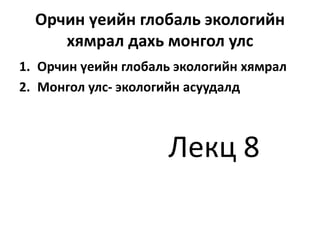 Орчин үеийн глобаль экологийн
хямрал дахь монгол улс
1. Орчин үеийн глобаль экологийн хямрал
2. Монгол улс- экологийн асуудалд
Лекц 8
 