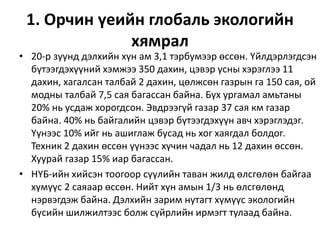 1. Орчин үеийн глобаль экологийн
хямрал
• 20-р зуунд дэлхийн хүн ам 3,1 тэрбумээр өссөн. Үйлдэрлэгдсэн
бүтээгдэхүүний хэмжээ 350 дахин, цэвэр усны хэрэглээ 11
дахин, хагалсан талбай 2 дахин, цөлжсөн газрын га 150 сая, ой
модны талбай 7,5 сая багассан байна. Бүх ургамал амьтаны
20% нь усдаж хорогдсон. Эвдрээгүй газар 37 сая км газар
байна. 40% нь байгалийн цэвэр бүтээгдэхүүн авч хэрэглэдэг.
Үүнээс 10% ийг нь ашиглаж бусад нь хог хаягдал болдог.
Техник 2 дахин өссөн үүнээс хүчин чадал нь 12 дахин өссөн.
Хуурай газар 15% иар багассан.
• НҮБ-ийн хийсэн тоогоор сүүлийн таван жилд өлсгөлөн байгаа
хүмүүс 2 саяаар өссөн. Нийт хүн амын 1/3 нь өлсгөлөнд
нэрвэгдэж байна. Дэлхийн зарим нутагт хүмүүс экологийн
бүсийн шилжилтээс болж сүйрлийн ирмэгт тулаад байна.
 