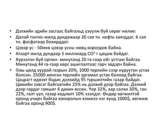 • Дэлхийн эдийн засгаас байгальд үзүүлж буй сөрөг нөлөө:
• Далай тэнгис-жилд дундажаар 30 сая тн. нефть хаягддаг. 6 сая
тн. фосфатаар бохирддог.
• Цэвэр ус - 50мкв цэвэр усны нөөц хорогдож байна.
• Агаарт жилд дундаар 5 миллиард СО2 г цацаж байдаг.
• Хүрээлэн буй орчин- минутанд 20 га-гаар ойг устгаж байгаа.
Минутанд 44 га-гаар хөрс ашиглалтаас гарч эвдэрч байна.
• Говь цөлд хуурай газрын 20%, 1000 төрлийн сээр нуруутан устах
болсон. 25000 мянган төрлийн ургамал устах болоод байгаа.
Цацрагт идвэхт бодис дэлхийд 95 туршилтийн газар байдаг.
Цөмийн зэвсэг байгаагийн 25% нь дэлхий дээр байгаа. Дэлхий
дээр гардаг гамшиг 4 дахин өссөн. Үер 32%, хар салхи 30%, ган
22%, галт уул, газар хөдлөлт 10% эзэлдэг. Өндөр хөгжилтэй
оронд учирч байгаа хохиролын хэмжээ нэг хүнд 1000$, хөгжиж
байгаа оронд 900$.
 