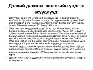 Дэлхий дахины экологийн үндсэн
асуудлууд:
• Цаг уурын өөрчлөлт- агаарын бохирдол асар их болж байгаатай
холбоотой. Сүүлийн 6 зууны туршид 20-р зуун хамгийн дулаан. 2100
онд дулаарал 1-20С нэмэгдэнэ. Агаарт ялгарч байгаа СО2 60% хүрнэ.
Үүний АНУ-гийн хаягдал 2015 онд 25% хүрнэ.
• 20-р зуун дуусахад дэлхий дээр 22 сая төрлийн ургамал, амьтан
байсан. 1/3 нь ойрын 30 жилд устх хандлагатай. Үүний 3/4 нь шувуу,
1/4 нь хорхой шавьж байна. Гол шалтгаан нь ХАА технологи хөгжөөгүй
байдал, далай тэнгисийн бохирдол юм. Дэлхий дээр 76 орон ой модоо
хүчтэй устгасан. ОХУ, Канад, Бразилд ой модны ихэнх хувь байдаг.
1990 онд глобал эко фонд гэж байгуулагдсан. 7 жилийн хугацаанд 2р
миллард доллорыг зөвхөн экологийн асуудалд зарцуулсан.
• Хөрсний эвдрэл, цөлжих процесс-одоогийн байдалаар 100 гаруй улс
орон цөлжиж байгаа. 2015 онд дэлхийн хуурай газрын 25% цөлжинө.
• Антрактид тивийн асуудал- 1959 онд антрактид тивийг хамгаалах
гэрээ.
• Далай тэнгис-1994онд далай тэнгисийн экологийн асуудлын чанарын
талаар хууль.
 
