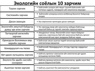 Экологийн соёлын 10 зарчим
• Байгалийн үзэгдэл үйл явцыг түүний байгалийн зүй
тогтолыг судалж, тохируулж үйл ажиллагаа явуулдаг.Түүхэн зарчим
• Байгалийн үзэгдэлд хэлхээ холбоонд бүхэллэг байдлаар
хандахСистемийн зарчим
• Хүн өөрчилсөн орчиндоо дасан зохицохДасан зохицох
• Улс оронууд ямар үйл ажиллагаа хийхдээ байгальд
аюултай байна уу гэдгийг хамгийн түрүүнд харах
Экологийн аюулгүй байдалд
давуу эрх өгөх зарчим
• Амьдралын чанар, биологийн олон төрөл байдлыг
хадгалах, хэрэгжүүлж буй үйл ажиллагаа байгаль орчинг
хамгаалахтай хэр зэрэг уялдуулж байгааг харах
Тогтвортой хөгжлийн
зарчим-
• Байгалаас авсан ашигаа төдий чинээгээр байгалийг
хамгаалахад зарцуулах
Орхигдсон боломжын өөр
өөрийн зарчим
• Байгалийг бохирдуулагч этгээд тэдгээр зардалыг
төлөх
Бохирдуулагч нь төлөх
• Байгаль орчиныг хамгаалах үйл ажиллагаа урт удаан
хугацаанд чиглэсэн байхУрт удаан хугацааны зарчим
• Байгаль орчинд чиглэсэн үйл ажиллагаа, эдийн засаг бие
даасан бодлоготой байх
Экологи ба эдийн засгийн
сонирхол
• Байгаль ашиглалт ба хамгаалалтыг уялдуулахАшиглан төлөх зарчим
 