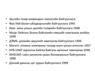 • Засгийн газар хоорондын экологийн байгууллага:
• Фао ХАА болон үйлдвэрлэлийн байгууллага 1945
• Имо- олон улсын далайн тээврийн байгууллага 1948
• Мsop- байгаль болон байгалийн нөөцийг хамгаалах холбоо
1948
• ДЭМБ- дэлхийн эрүүлийг хамгаалах байгууллага 1946
• Магатэ- атомын электроны талаар олон улсын агентлаг 1957
• НҮБ-UNEF хүрээлэн байгаа байгаль орчиныг хамгаалах 1948
• ЮНЕСКО- соёл шинжлэх ухаан боловсролын байгууллага
1998
• Дэлхий дахины цаг уурын байгууллага 1999
 