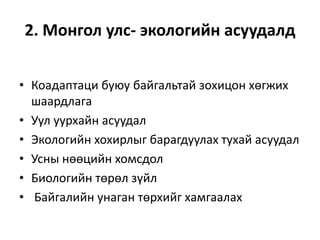 2. Монгол улс- экологийн асуудалд
• Коадаптаци буюу байгальтай зохицон хөгжих
шаардлага
• Уул уурхайн асуудал
• Экологийн хохирлыг барагдуулах тухай асуудал
• Усны нөөцийн хомсдол
• Биологийн төрөл зүйл
• Байгалийн унаган төрхийг хамгаалах
 