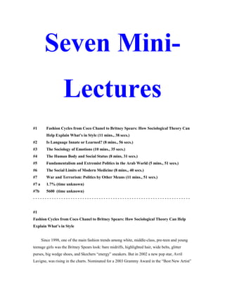 Seven Mini-
Lectures
#1 Fashion Cycles from Coco Chanel to Britney Spears: How Sociological Theory Can
Help Explain What’s in Style (11 mins., 38 secs.)
#2 Is Language Innate or Learned? (8 mins., 56 secs.)
#3 The Sociology of Emotions (10 mins., 35 secs.)
#4 The Human Body and Social Status (8 mins, 31 secs.)
#5 Fundamentalism and Extremist Politics in the Arab World (5 mins., 51 secs.)
#6 The Social Limits of Modern Medicine (8 mins., 40 secs.)
#7 War and Terrorism: Politics by Other Means (11 mins., 51 secs.)
#7 a 1.7% (time unknown)
#7b 5600 (time unknown)
- - - - - - - - - - - - - - - - - - - - - - - - - - - - - - - - - - - - - - - - - - - - - - - - - - - - - - - - - - - - - - - - - - -
#1
Fashion Cycles from Coco Chanel to Britney Spears: How Sociological Theory Can Help
Explain What’s in Style
Since 1998, one of the main fashion trends among white, middle-class, pre-teen and young
teenage girls was the Britney Spears look: bare midriffs, highlighted hair, wide belts, glitter
purses, big wedge shoes, and Skechers “energy” sneakers. But in 2002 a new pop star, Avril
Lavigne, was rising in the charts. Nominated for a 2003 Grammy Award in the “Best New Artist”
 