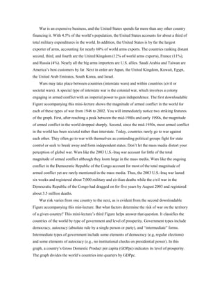 War is an expensive business, and the United States spends far more than any other country
financing it. With 4.5% of the world’s population, the United States accounts for about a third of
total military expenditures in the world. In addition, the United States is by far the largest
exporter of arms, accounting for nearly 60% of world arms exports. The countries ranking distant
second, third, and fourth are the United Kingdom (12% of world arms exports), France (11%),
and Russia (4%). Nearly all the big arms importers are U.S. allies. Saudi Arabia and Taiwan are
America’s best customers by far. Next in order are Japan, the United Kingdom, Kuwait, Egypt,
the United Arab Emirates, South Korea, and Israel.
Wars may take place between countries (interstate wars) and within countries (civil or
societal wars). A special type of interstate war is the colonial war, which involves a colony
engaging in armed conflict with an imperial power to gain independence. The first downloadable
Figure accompanying this mini-lecture shows the magnitude of armed conflict in the world for
each of these types of war from 1946 to 2002. You will immediately notice two striking features
of the graph. First, after reaching a peak between the mid-1980s and early 1990s, the magnitude
of armed conflict in the world dropped sharply. Second, since the mid-1950s, most armed conflict
in the world has been societal rather than interstate. Today, countries rarely go to war against
each other. They often go to war with themselves as contending political groups fight for state
control or seek to break away and form independent states. Don’t let the mass media distort your
perception of global war. Wars like the 2003 U.S.-Iraq war account for little of the total
magnitude of armed conflict although they loom large in the mass media. Wars like the ongoing
conflict in the Democratic Republic of the Congo account for most of the total magnitude of
armed conflict yet are rarely mentioned in the mass media. Thus, the 2003 U.S.-Iraq war lasted
six weeks and registered about 7,000 military and civilian deaths while the civil war in the
Democratic Republic of the Congo had dragged on for five years by August 2003 and registered
about 3.5 million deaths.
War risk varies from one country to the next, as is evident from the second downloadable
Figure accompanying this min-lecture. But what factors determine the risk of war on the territory
of a given country? This mini-lecture’s third Figure helps answer that question. It classifies the
countries of the world by type of government and level of prosperity. Government types include
democracy, autocracy (absolute rule by a single person or party), and “intermediate” forms.
Intermediate types of government include some elements of democracy (e.g, regular elections)
and some elements of autocracy (e.g., no institutional checks on presidential power). In this
graph, a country’s Gross Domestic Product per capita (GDPpc) indicates its level of prosperity.
The graph divides the world’s countries into quarters by GDPpc.
 