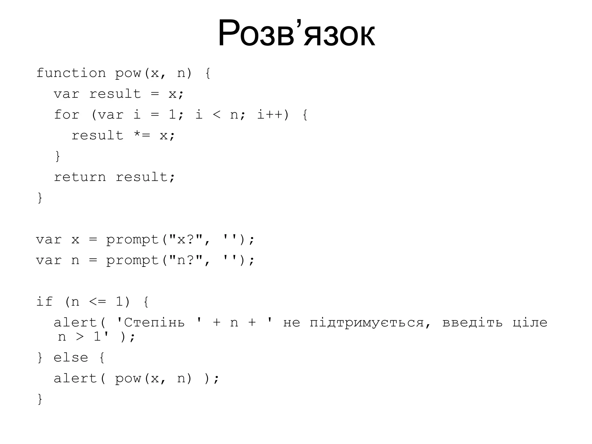 Розв’язок
function pow(x, n) {
var result = x;
for (var i = 1; i < n; i++) {
result *= x;
}
return result;
}
var x = prompt("x?", '');
var n = prompt("n?", '');
if (n <= 1) {
alert( 'Степінь ' + n + ' не підтримується, введіть ціле
n > 1' );
} else {
alert( pow(x, n) );
}
 