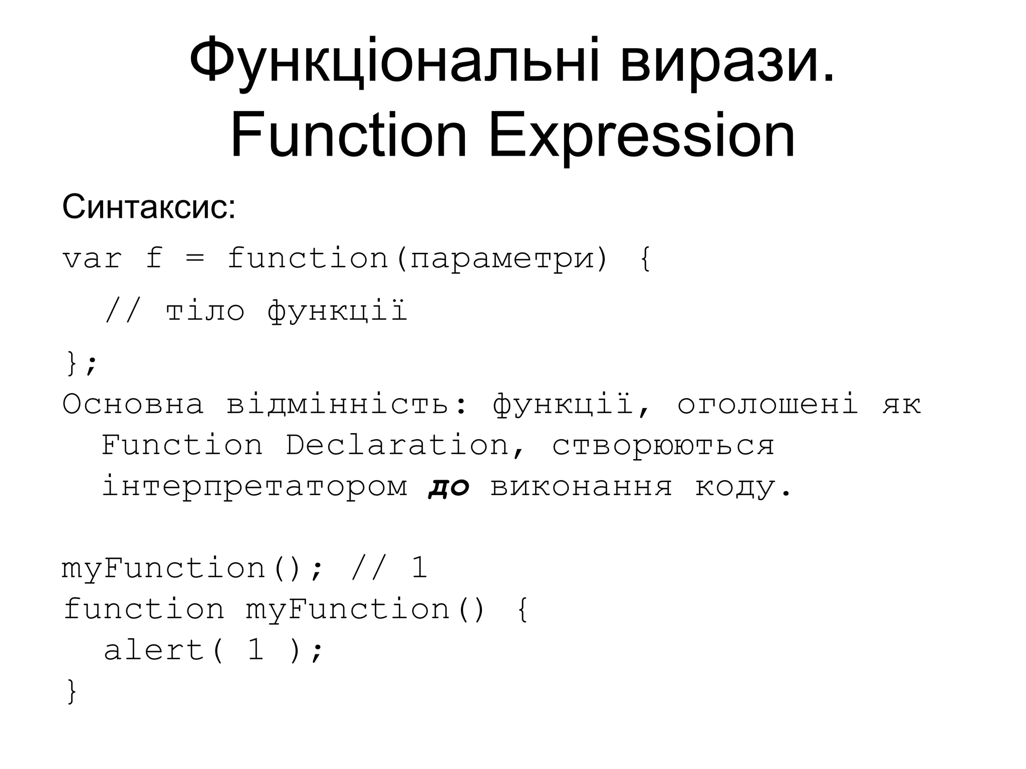 Функціональні вирази.
Function Expression
Синтаксис:
var f = function(параметри) {
// тіло функції
};
Основна відмінність: функції, оголошені як
Function Declaration, створюються
інтерпретатором до виконання коду.
myFunction(); // 1
function myFunction() {
alert( 1 );
}
 