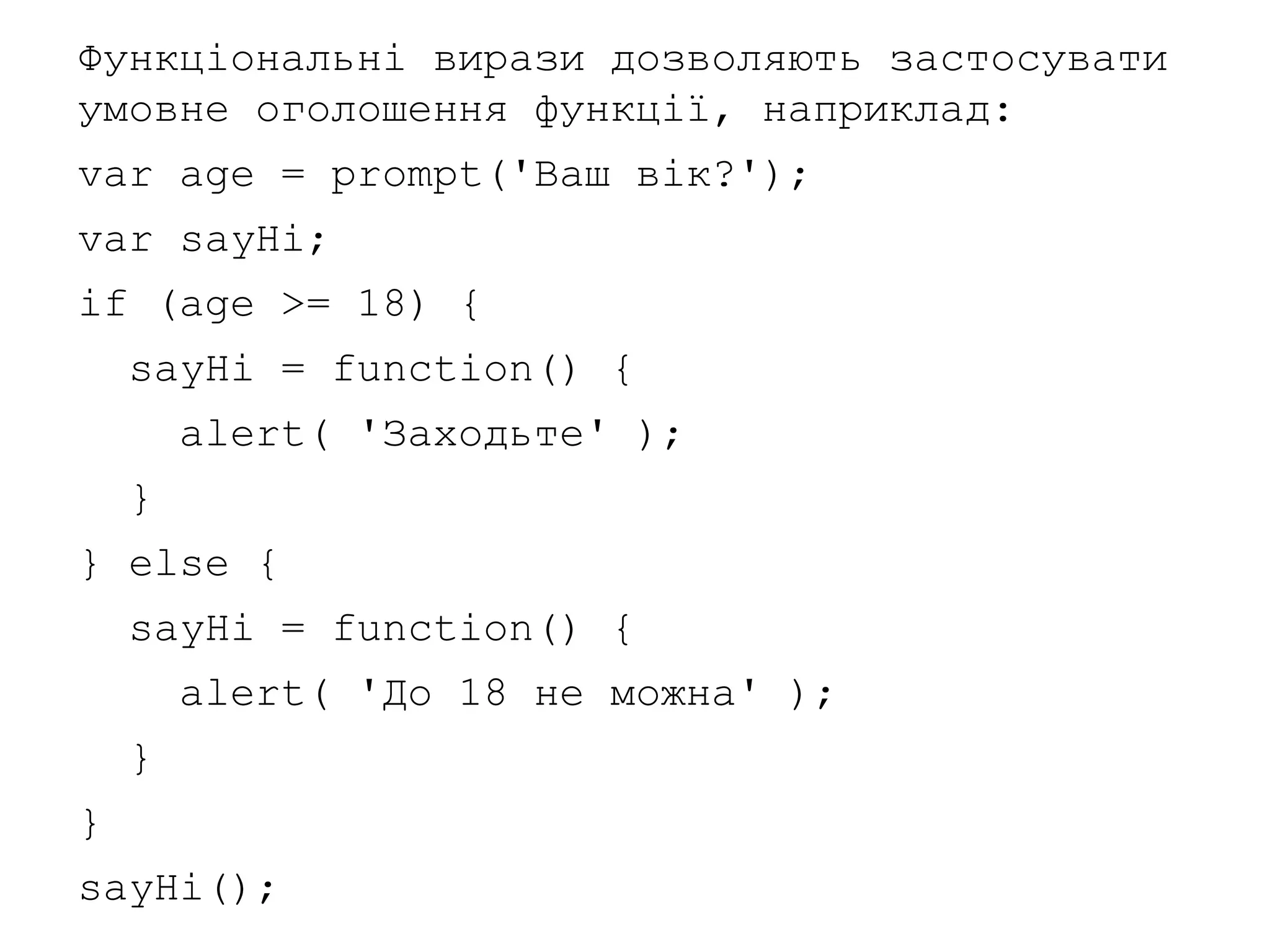 Функціональні вирази дозволяють застосувати
умовне оголошення функції, наприклад:
var age = prompt('Ваш вік?');
var sayHi;
if (age >= 18) {
sayHi = function() {
alert( 'Заходьте' );
}
} else {
sayHi = function() {
alert( 'До 18 не можна' );
}
}
sayHi();
 