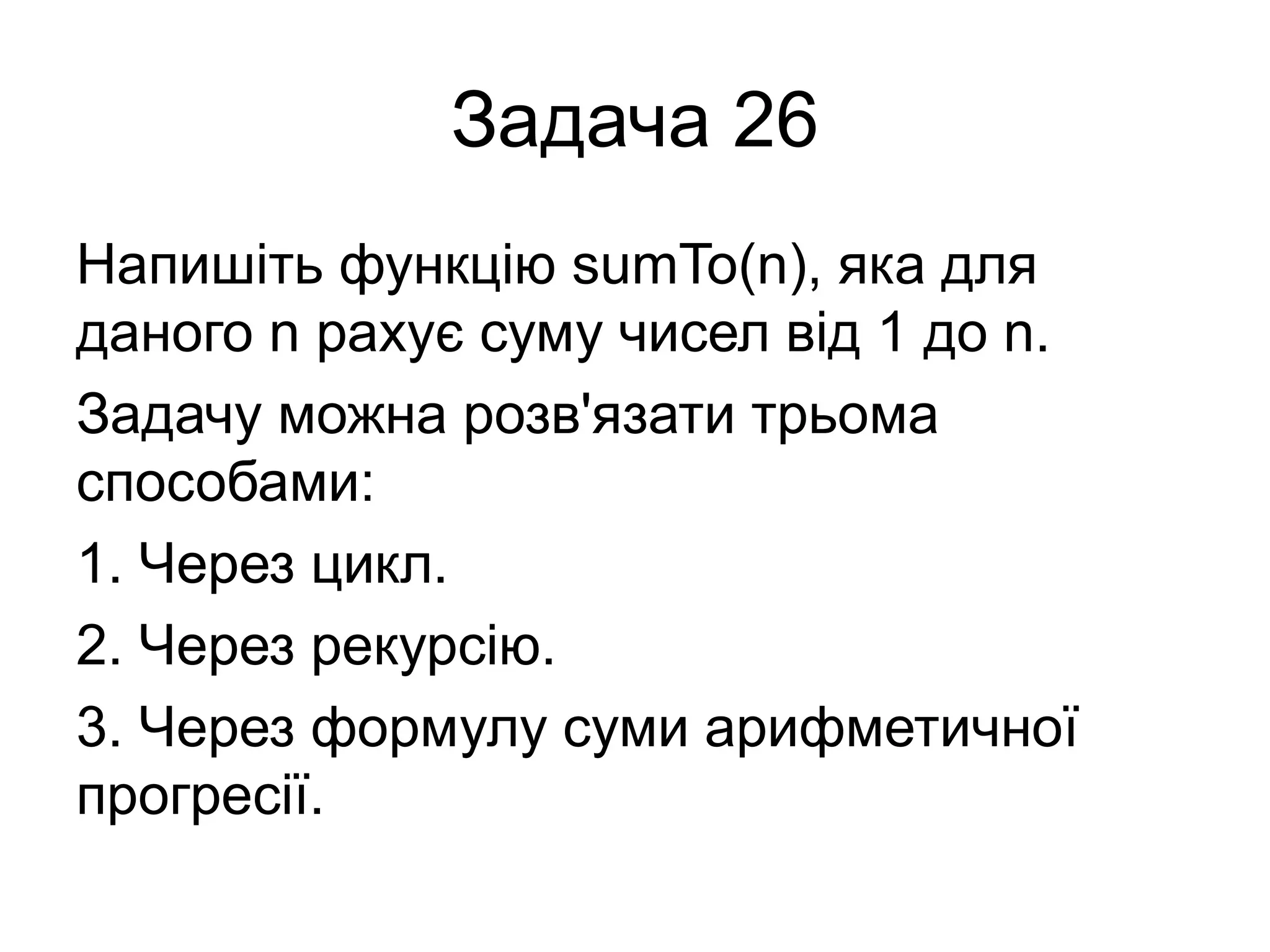 Задача 26
Напишіть функцію sumTo(n), яка для
даного n рахує суму чисел від 1 до n.
Задачу можна розв'язати трьома
способами:
1. Через цикл.
2. Через рекурсію.
3. Через формулу суми арифметичної
прогресії.
 