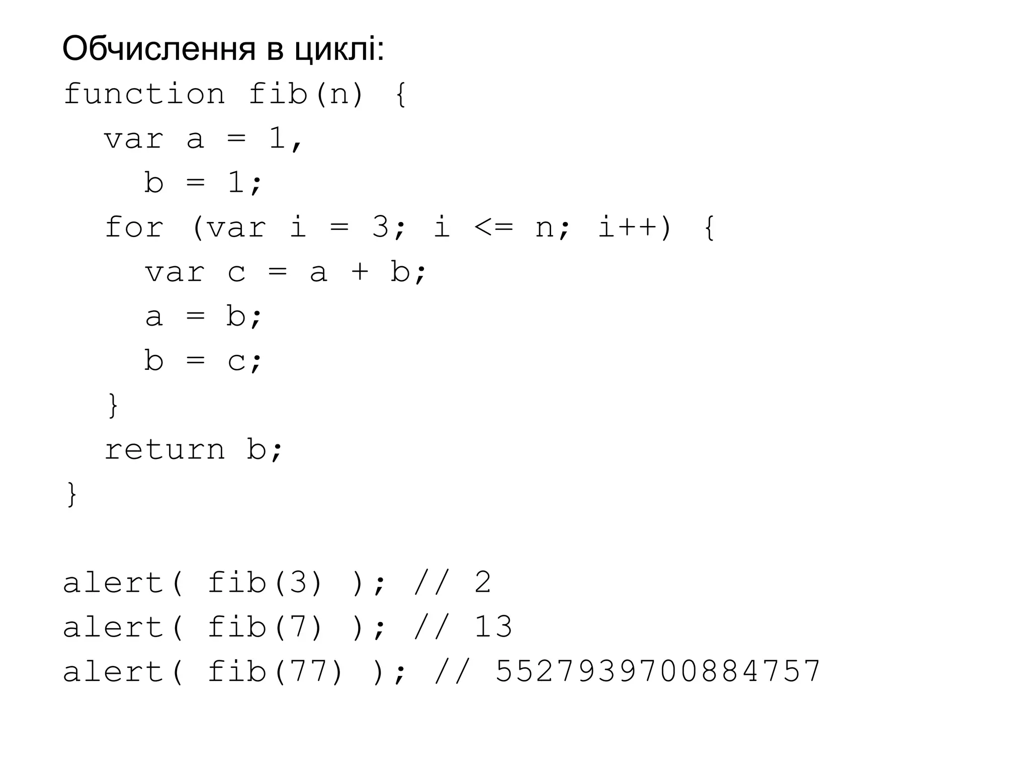 Обчислення в циклі:
function fib(n) {
var a = 1,
b = 1;
for (var i = 3; i <= n; i++) {
var c = a + b;
a = b;
b = c;
}
return b;
}
alert( fib(3) ); // 2
alert( fib(7) ); // 13
alert( fib(77) ); // 5527939700884757
 