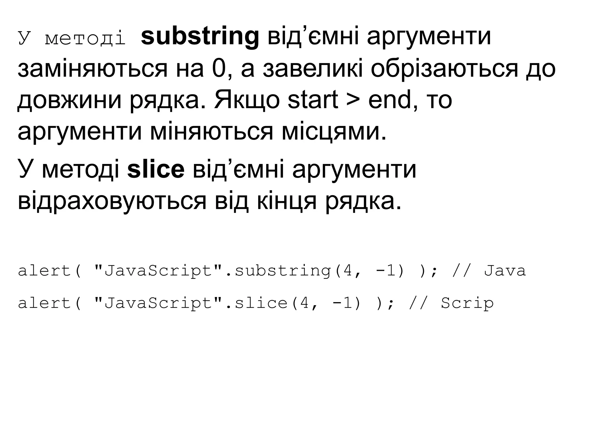 У методі substring від’ємні аргументи
заміняються на 0, а завеликі обрізаються до
довжини рядка. Якщо start > end, то
аргументи міняються місцями.
У методі slice від’ємні аргументи
відраховуються від кінця рядка.
alert( "JavaScript".substring(4, -1) ); // Java
alert( "JavaScript".slice(4, -1) ); // Scrip
 
