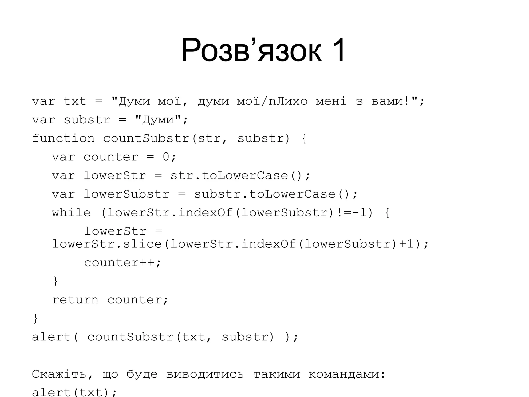 Розв’язок 1
var txt = "Думи мої, думи мої/nЛихо мені з вами!";
var substr = "Думи";
function countSubstr(str, substr) {
var counter = 0;
var lowerStr = str.toLowerCase();
var lowerSubstr = substr.toLowerCase();
while (lowerStr.indexOf(lowerSubstr)!=-1) {
lowerStr =
lowerStr.slice(lowerStr.indexOf(lowerSubstr)+1);
counter++;
}
return counter;
}
alert( countSubstr(txt, substr) );
Скажіть, що буде виводитись такими командами:
alert(txt);
 